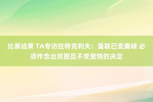 比赛结果 TA专访拉特克利夫：曼联已变庸碌 必须作念出贫困且不受宽饶的决定