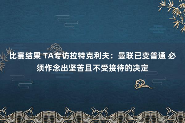 比赛结果 TA专访拉特克利夫：曼联已变普通 必须作念出坚苦且不受接待的决定