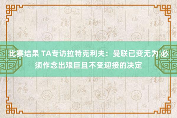 比赛结果 TA专访拉特克利夫：曼联已变无为 必须作念出艰巨且不受迎接的决定