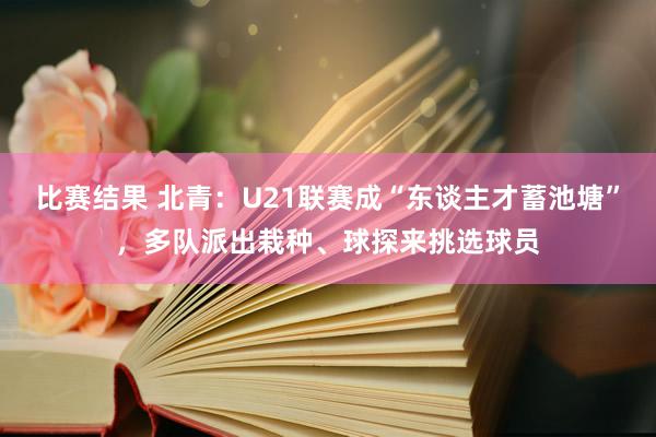 比赛结果 北青：U21联赛成“东谈主才蓄池塘”，多队派出栽种、球探来挑选球员