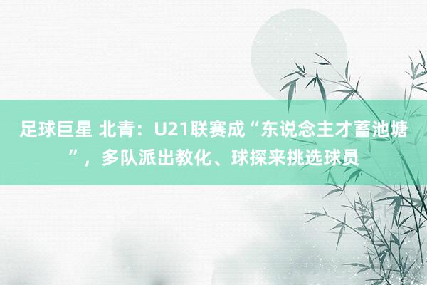 足球巨星 北青：U21联赛成“东说念主才蓄池塘”，多队派出教化、球探来挑选球员