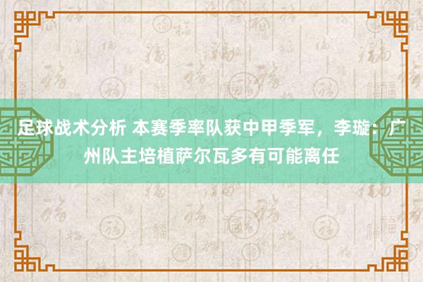 足球战术分析 本赛季率队获中甲季军，李璇：广州队主培植萨尔瓦多有可能离任