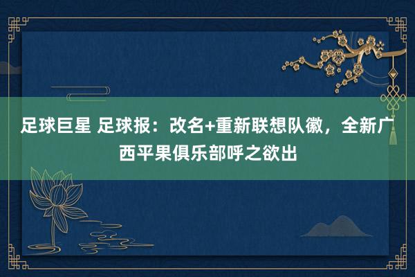 足球巨星 足球报：改名+重新联想队徽，全新广西平果俱乐部呼之欲出