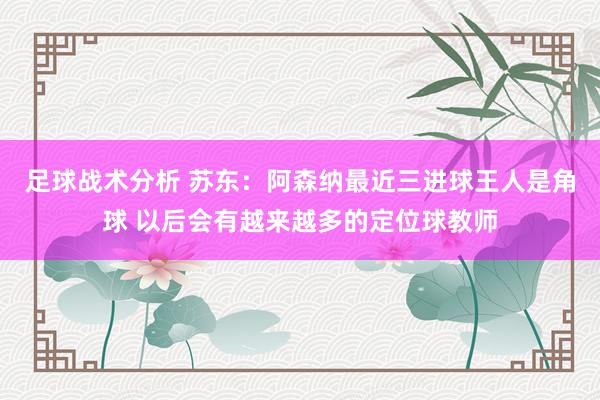 足球战术分析 苏东：阿森纳最近三进球王人是角球 以后会有越来越多的定位球教师