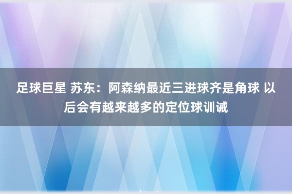 足球巨星 苏东：阿森纳最近三进球齐是角球 以后会有越来越多的定位球训诫