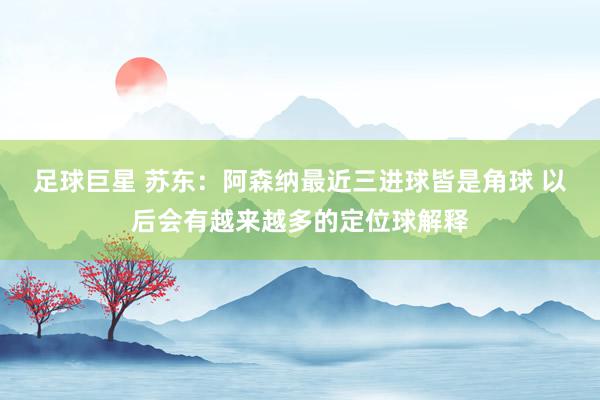 足球巨星 苏东：阿森纳最近三进球皆是角球 以后会有越来越多的定位球解释