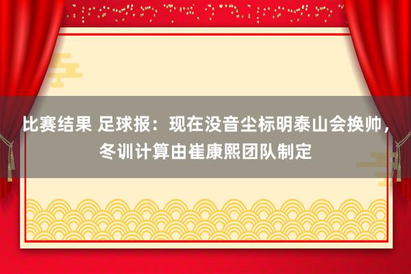 比赛结果 足球报：现在没音尘标明泰山会换帅，冬训计算由崔康熙团队制定