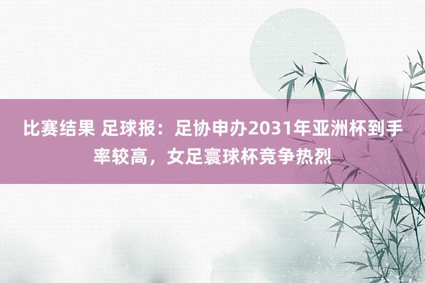 比赛结果 足球报：足协申办2031年亚洲杯到手率较高，女足寰球杯竞争热烈