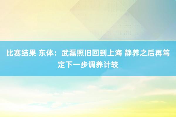 比赛结果 东体：武磊照旧回到上海 静养之后再笃定下一步调养计较