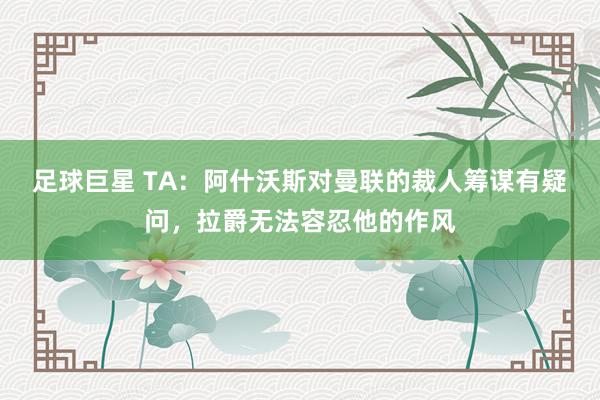 足球巨星 TA：阿什沃斯对曼联的裁人筹谋有疑问，拉爵无法容忍他的作风