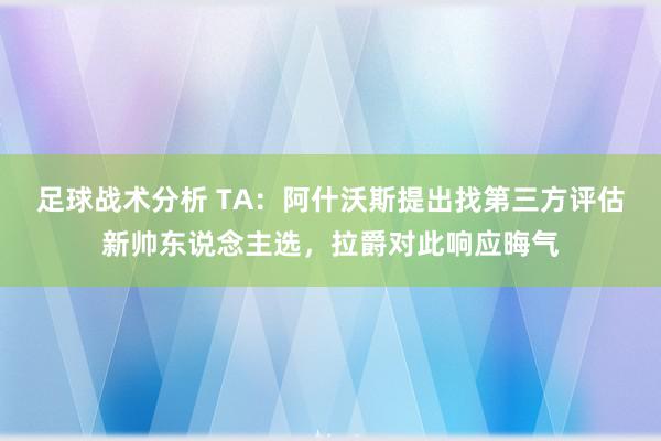 足球战术分析 TA：阿什沃斯提出找第三方评估新帅东说念主选，拉爵对此响应晦气