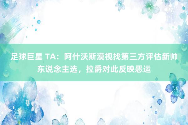 足球巨星 TA：阿什沃斯漠视找第三方评估新帅东说念主选，拉爵对此反映恶运