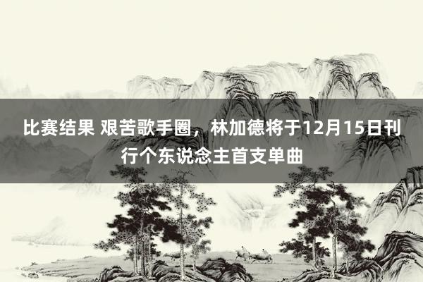 比赛结果 艰苦歌手圈，林加德将于12月15日刊行个东说念主首支单曲