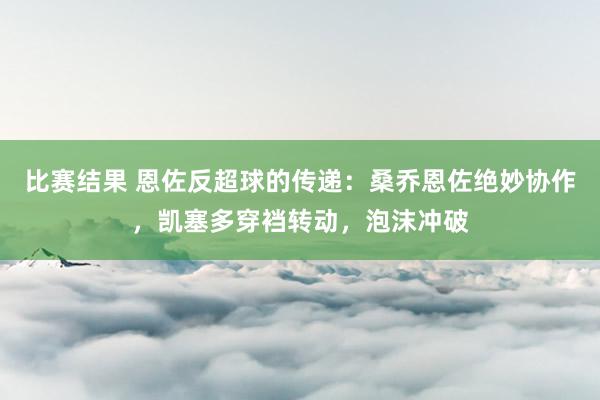 比赛结果 恩佐反超球的传递：桑乔恩佐绝妙协作，凯塞多穿裆转动，泡沫冲破