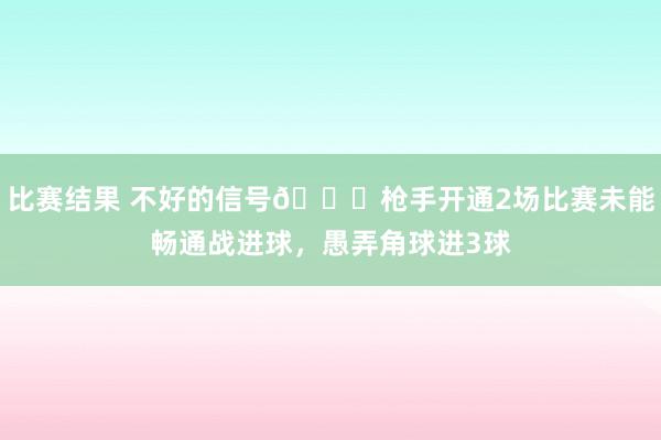 比赛结果 不好的信号😕枪手开通2场比赛未能畅通战进球，愚弄角球进3球