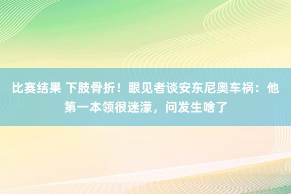 比赛结果 下肢骨折！眼见者谈安东尼奥车祸：他第一本领很迷濛，问发生啥了