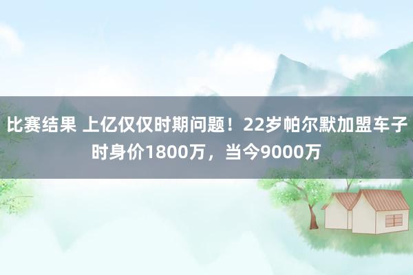 比赛结果 上亿仅仅时期问题！22岁帕尔默加盟车子时身价1800万，当今9000万