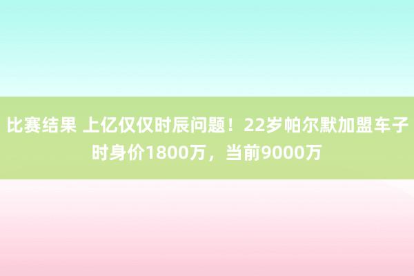 比赛结果 上亿仅仅时辰问题！22岁帕尔默加盟车子时身价1800万，当前9000万