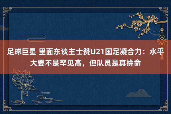 足球巨星 里面东谈主士赞U21国足凝合力：水平大要不是罕见高，但队员是真拚命