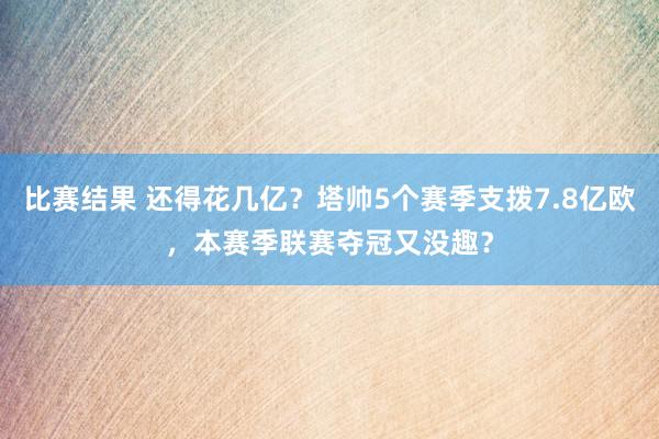 比赛结果 还得花几亿？塔帅5个赛季支拨7.8亿欧，本赛季联赛夺冠又没趣？