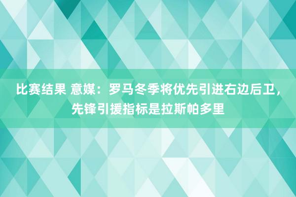 比赛结果 意媒：罗马冬季将优先引进右边后卫，先锋引援指标是拉斯帕多里