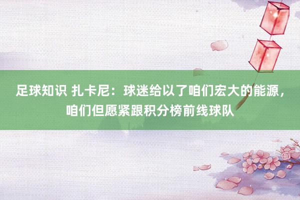 足球知识 扎卡尼：球迷给以了咱们宏大的能源，咱们但愿紧跟积分榜前线球队