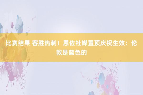 比赛结果 客胜热刺！恩佐社媒置顶庆祝生效：伦敦是蓝色的