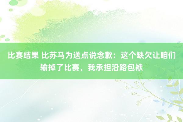 比赛结果 比苏马为送点说念歉：这个缺欠让咱们输掉了比赛，我承担沿路包袱