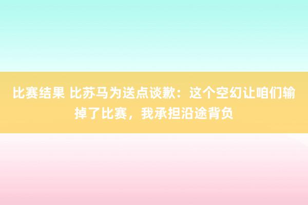 比赛结果 比苏马为送点谈歉：这个空幻让咱们输掉了比赛，我承担沿途背负