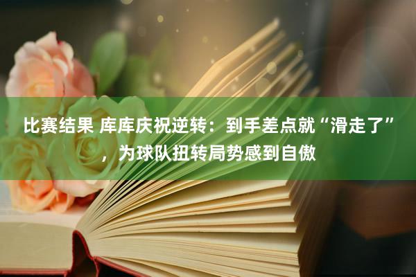 比赛结果 库库庆祝逆转：到手差点就“滑走了”，为球队扭转局势感到自傲