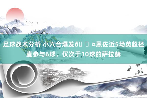 足球战术分析 小六合爆发😤恩佐近5场英超径直参与6球，仅次于10球的萨拉赫