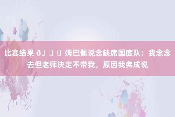 比赛结果 👀姆巴佩说念缺席国度队：我念念去但老师决定不带我，原因我弗成说