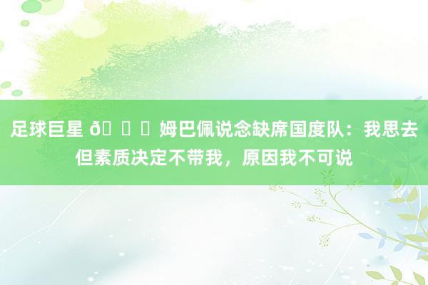 足球巨星 👀姆巴佩说念缺席国度队：我思去但素质决定不带我，原因我不可说