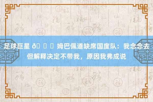 足球巨星 👀姆巴佩道缺席国度队：我念念去但解释决定不带我，原因我弗成说