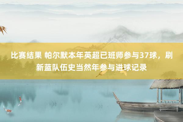 比赛结果 帕尔默本年英超已班师参与37球，刷新蓝队伍史当然年参与进球记录