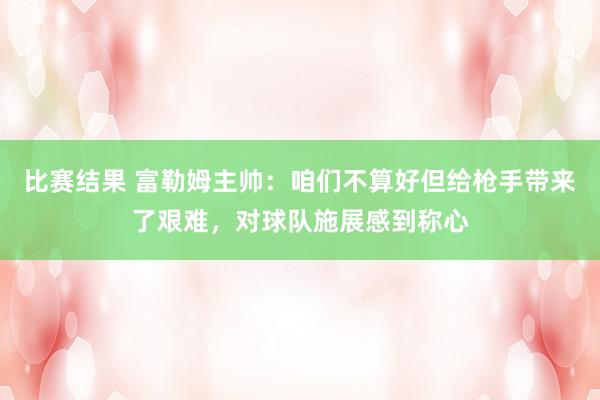 比赛结果 富勒姆主帅：咱们不算好但给枪手带来了艰难，对球队施展感到称心