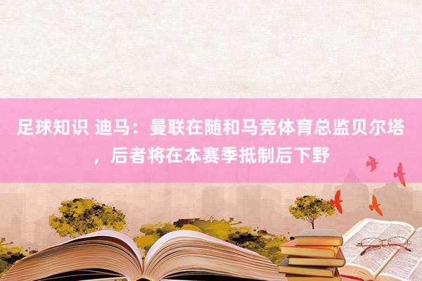 足球知识 迪马：曼联在随和马竞体育总监贝尔塔，后者将在本赛季抵制后下野