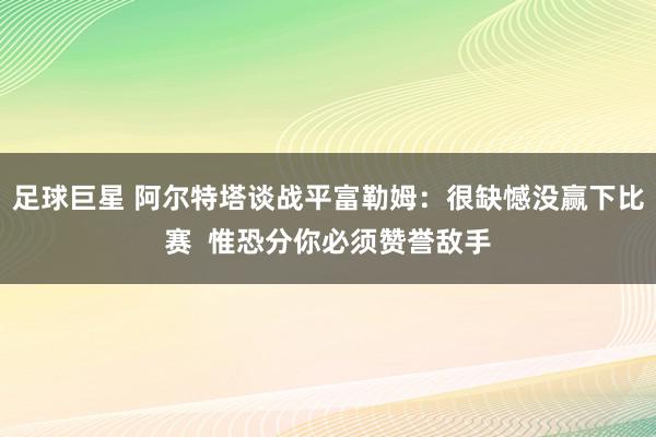 足球巨星 阿尔特塔谈战平富勒姆：很缺憾没赢下比赛  惟恐分你必须赞誉敌手