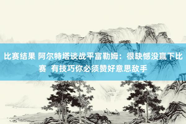 比赛结果 阿尔特塔谈战平富勒姆：很缺憾没赢下比赛  有技巧你必须赞好意思敌手