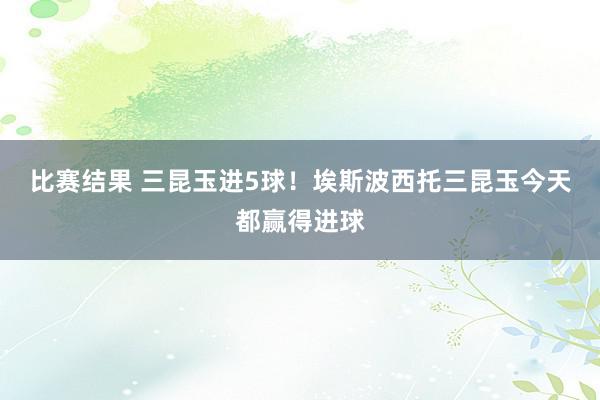 比赛结果 三昆玉进5球！埃斯波西托三昆玉今天都赢得进球