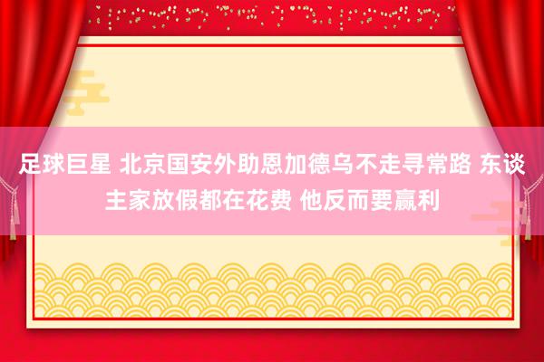 足球巨星 北京国安外助恩加德乌不走寻常路 东谈主家放假都在花费 他反而要赢利