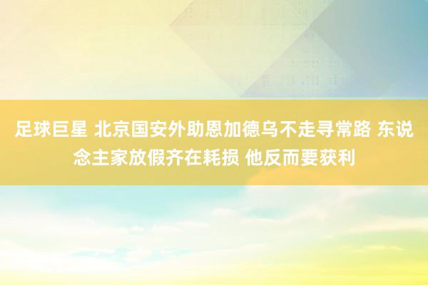 足球巨星 北京国安外助恩加德乌不走寻常路 东说念主家放假齐在耗损 他反而要获利