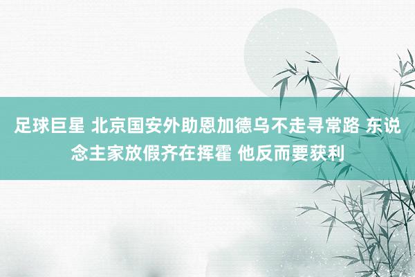 足球巨星 北京国安外助恩加德乌不走寻常路 东说念主家放假齐在挥霍 他反而要获利