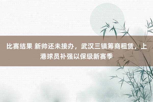 比赛结果 新帅还未接办，武汉三镇筹商租赁，上港球员补强以保级新赛季