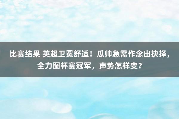 比赛结果 英超卫冕舒适！瓜帅急需作念出抉择，全力图杯赛冠军，声势怎样变？