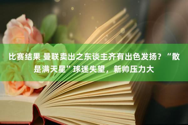 比赛结果 曼联卖出之东谈主齐有出色发扬？“散是满天星”球迷失望，新帅压力大