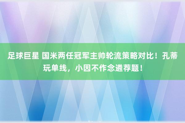 足球巨星 国米两任冠军主帅轮流策略对比！孔蒂玩单线，小因不作念遴荐题！