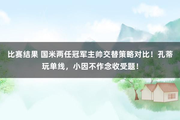 比赛结果 国米两任冠军主帅交替策略对比！孔蒂玩单线，小因不作念收受题！