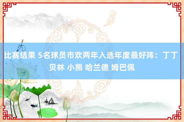 比赛结果 5名球员市欢两年入选年度最好阵：丁丁 贝林 小熊 哈兰德 姆巴佩