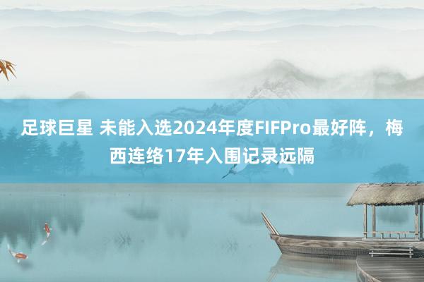 足球巨星 未能入选2024年度FIFPro最好阵，梅西连络17年入围记录远隔